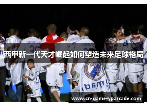 西甲新一代天才崛起如何塑造未来足球格局
