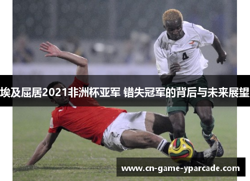 埃及屈居2021非洲杯亚军 错失冠军的背后与未来展望