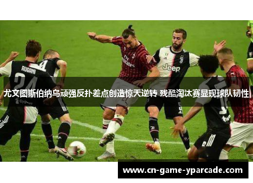 尤文图斯伯纳乌顽强反扑差点创造惊天逆转 残酷淘汰赛显现球队韧性