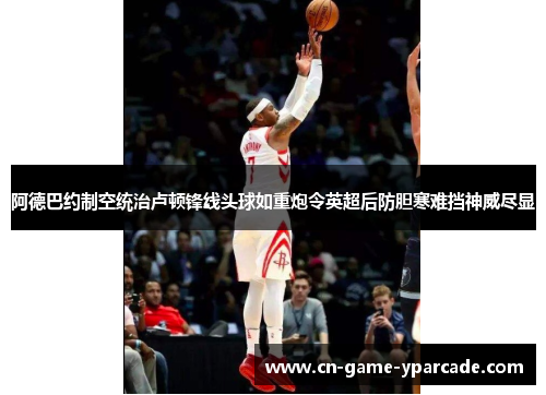 阿德巴约制空统治卢顿锋线头球如重炮令英超后防胆寒难挡神威尽显